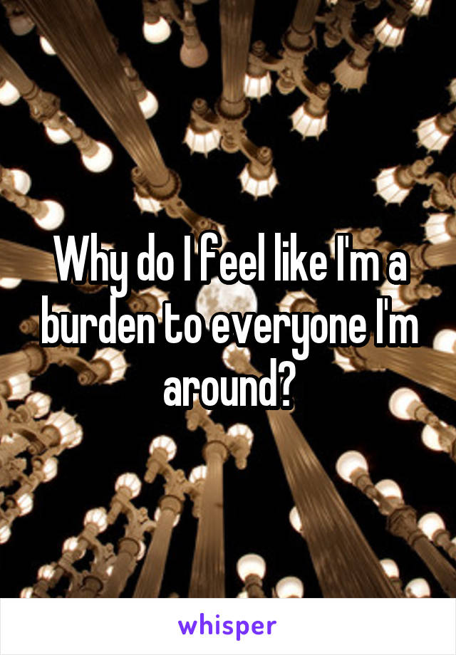 Why do I feel like I'm a burden to everyone I'm around?