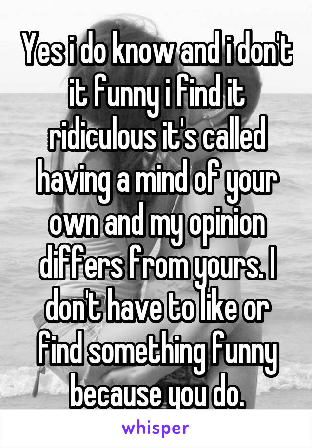 Yes i do know and i don't it funny i find it ridiculous it's called having a mind of your own and my opinion differs from yours. I don't have to like or find something funny because you do.