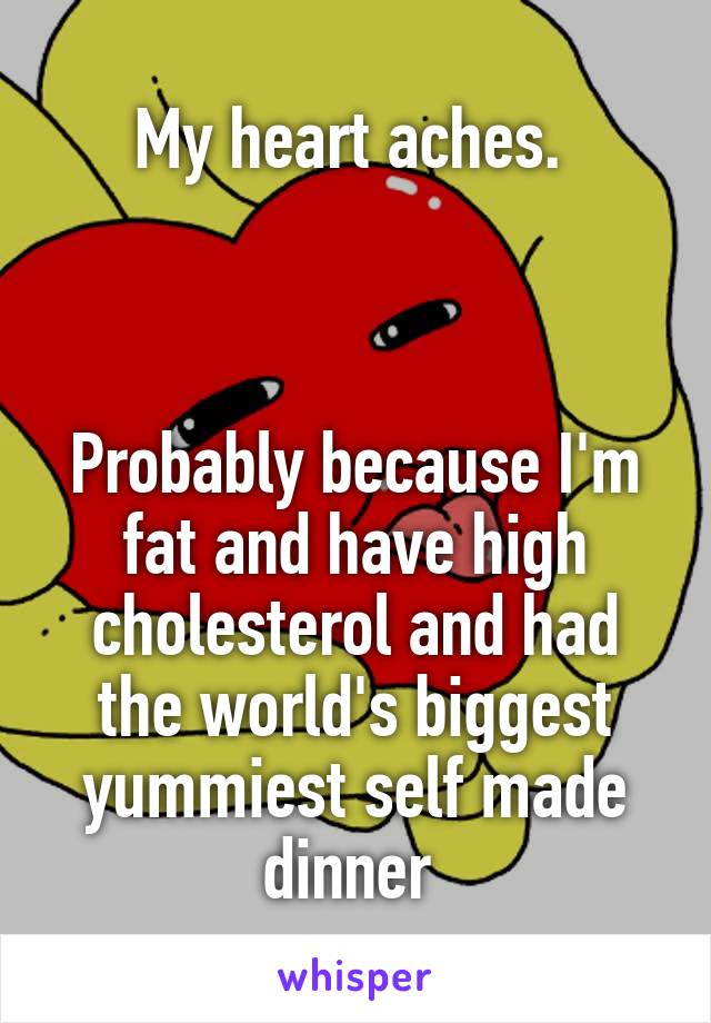 My heart aches. 



Probably because I'm fat and have high cholesterol and had the world's biggest yummiest self made dinner 