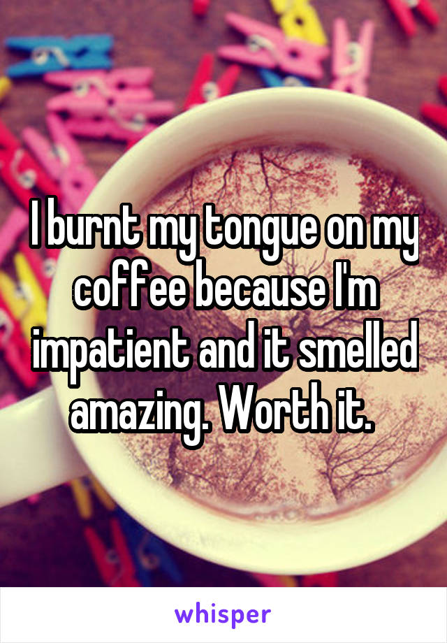 I burnt my tongue on my coffee because I'm impatient and it smelled amazing. Worth it. 