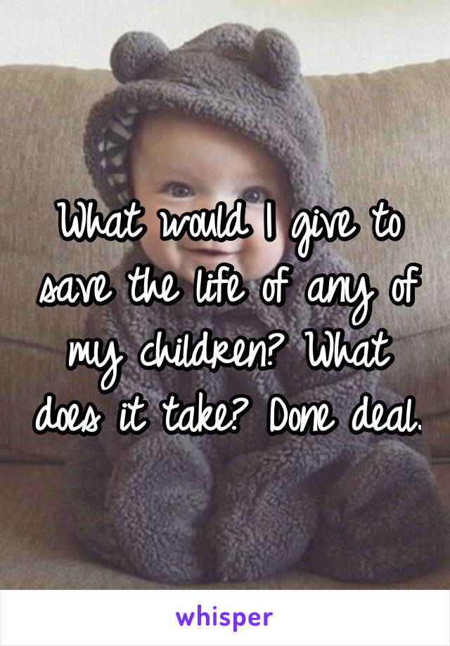 What would I give to save the life of any of my children? What does it take? Done deal.