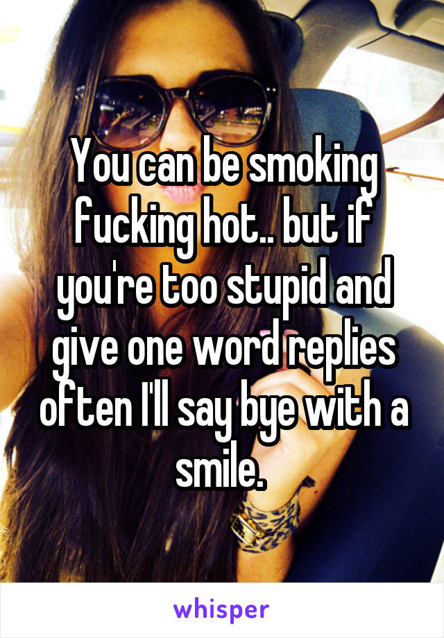 You can be smoking fucking hot.. but if you're too stupid and give one word replies often I'll say bye with a smile. 
