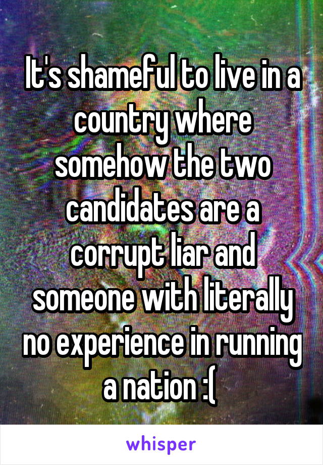 It's shameful to live in a country where somehow the two candidates are a corrupt liar and someone with literally no experience in running a nation :( 