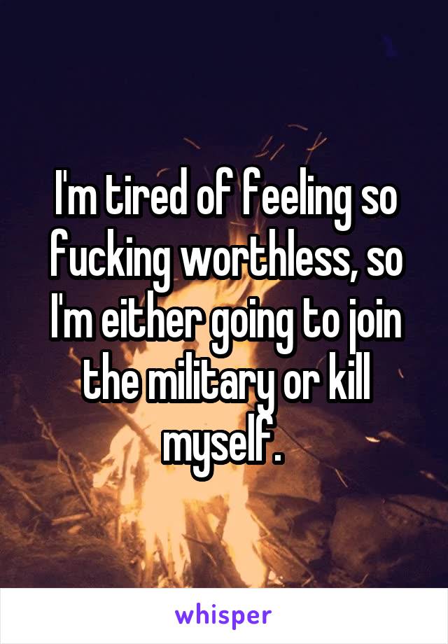 I'm tired of feeling so fucking worthless, so I'm either going to join the military or kill myself. 