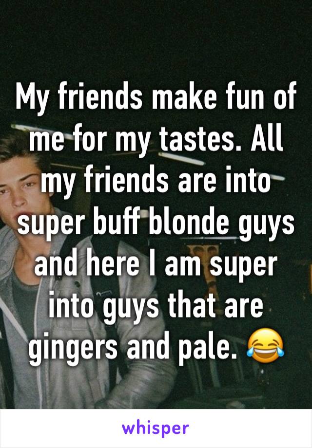 My friends make fun of me for my tastes. All my friends are into super buff blonde guys and here I am super into guys that are gingers and pale. 😂