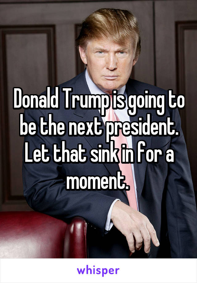Donald Trump is going to be the next president. Let that sink in for a moment. 