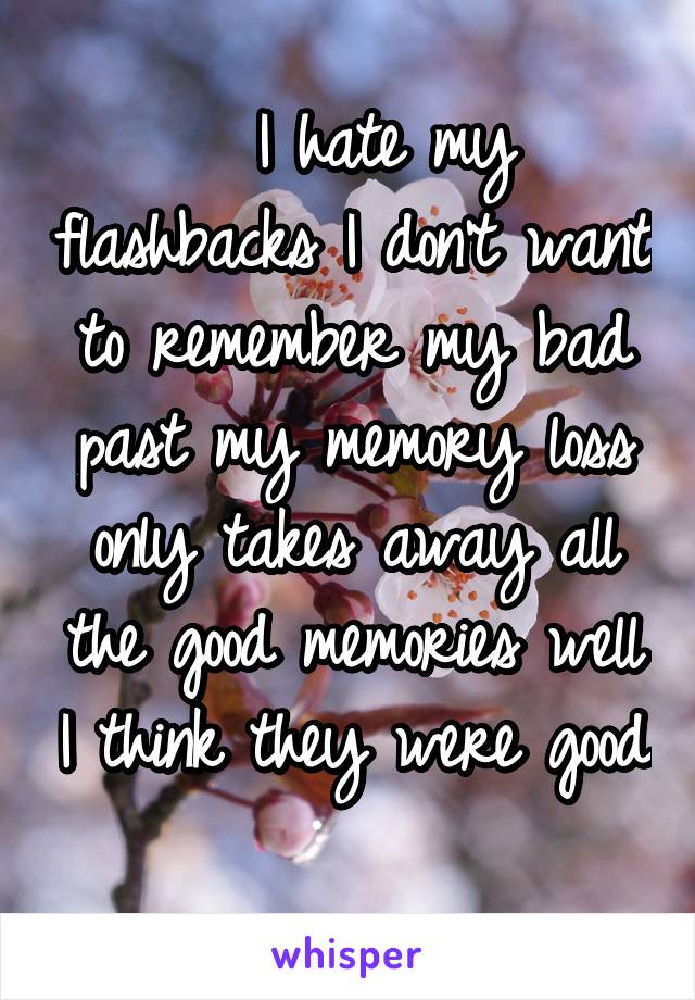   I hate my flashbacks I don't want to remember my bad past my memory loss only takes away all the good memories well I think they were good 