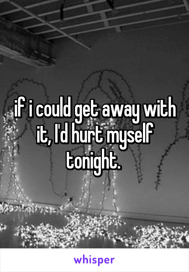 if i could get away with it, I'd hurt myself tonight. 