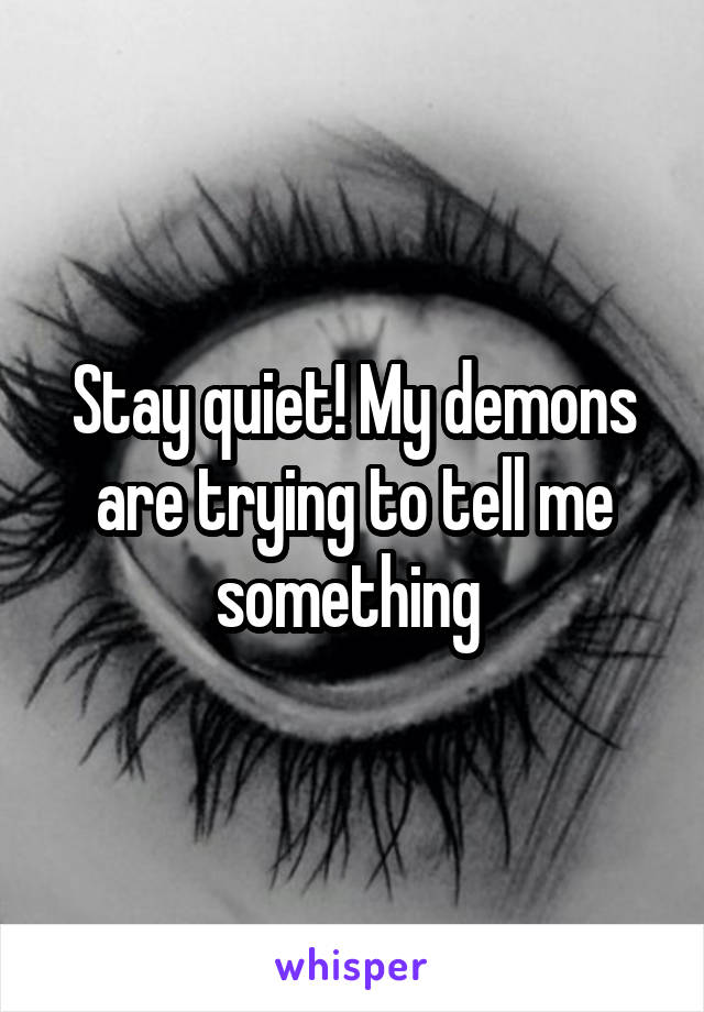 Stay quiet! My demons are trying to tell me something 