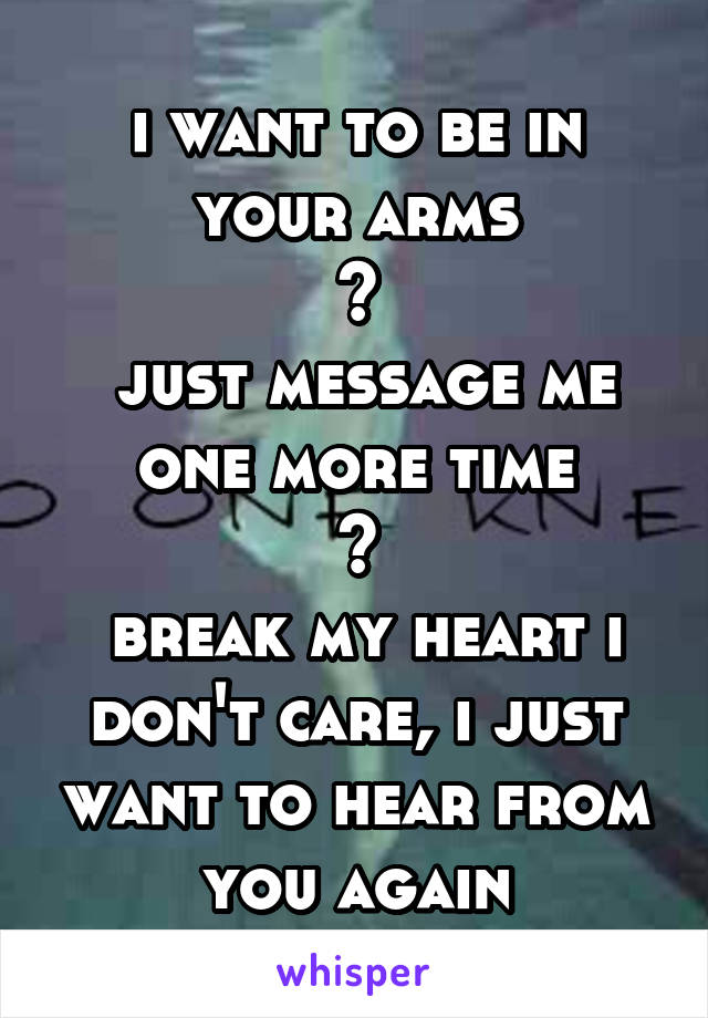 i want to be in your arms
~
 just message me one more time
~
 break my heart i don't care, i just want to hear from you again