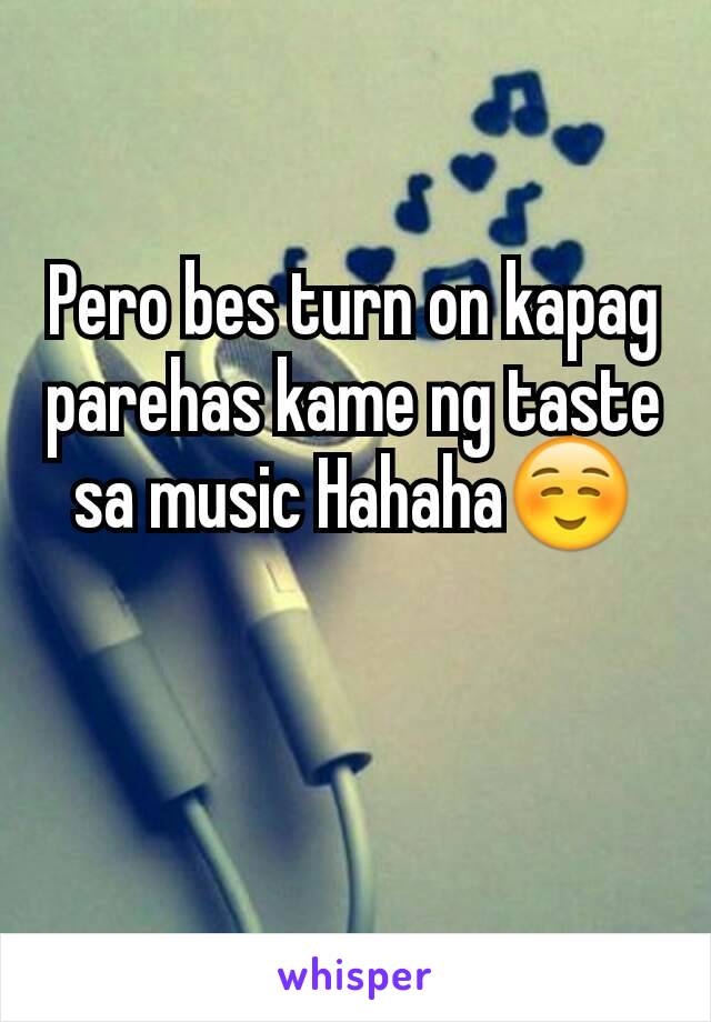 Pero bes turn on kapag parehas kame ng taste sa music Hahaha☺