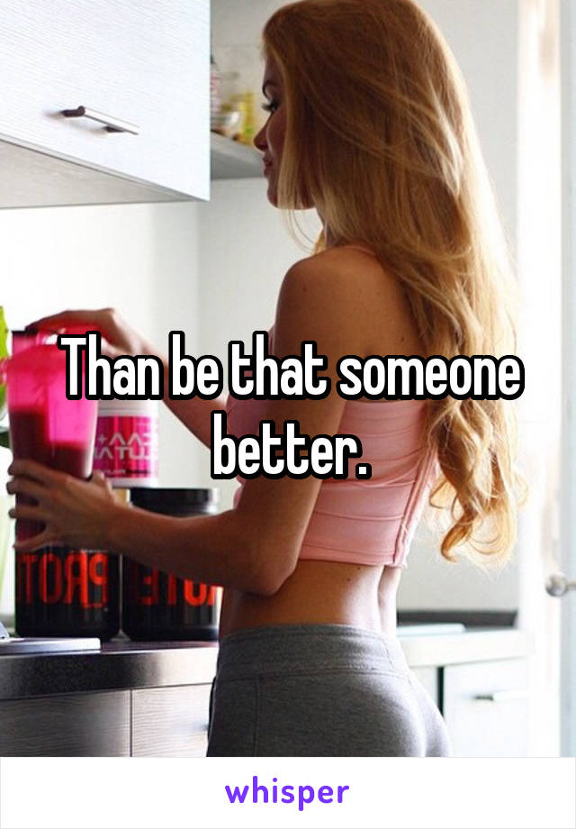 Than be that someone better.