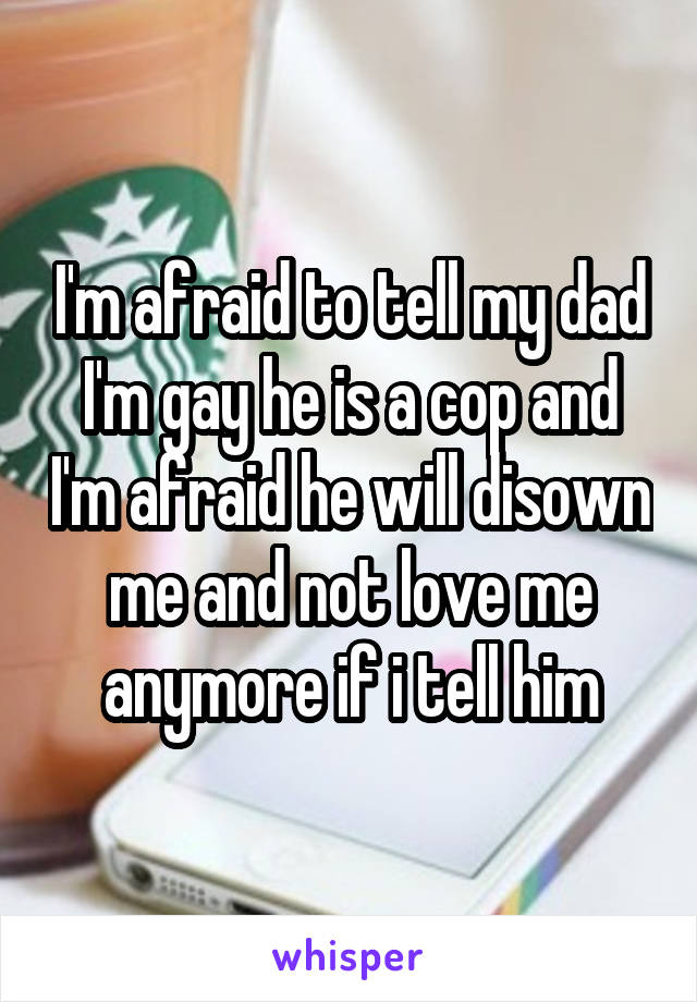 I'm afraid to tell my dad I'm gay he is a cop and I'm afraid he will disown me and not love me anymore if i tell him
