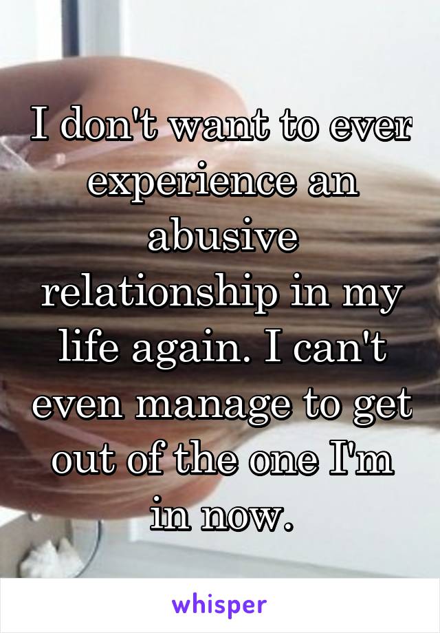 I don't want to ever experience an abusive relationship in my life again. I can't even manage to get out of the one I'm in now.