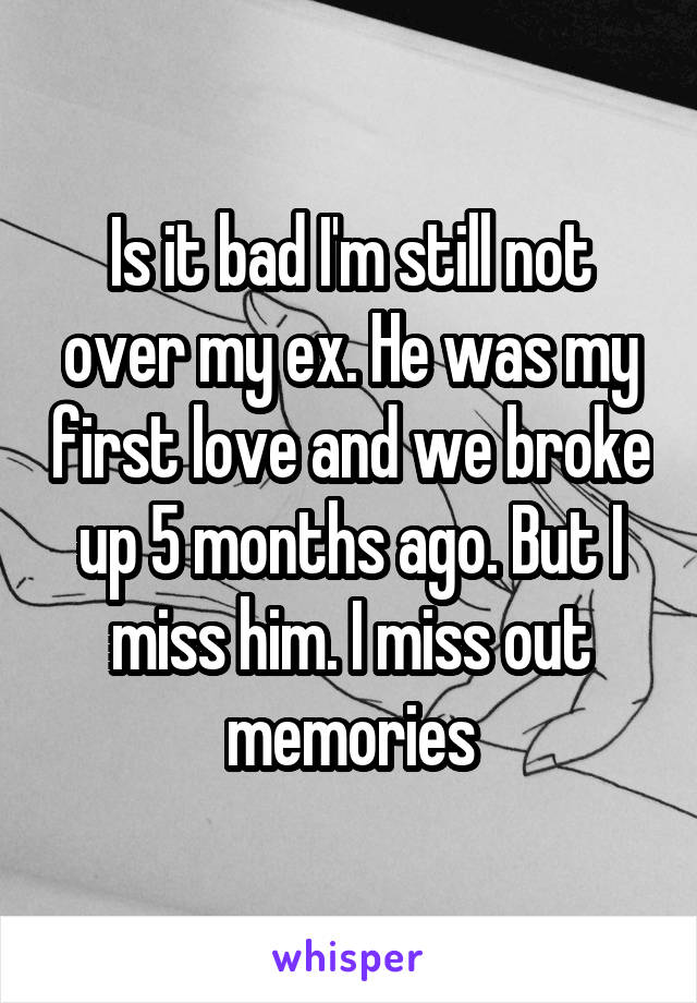 Is it bad I'm still not over my ex. He was my first love and we broke up 5 months ago. But I miss him. I miss out memories