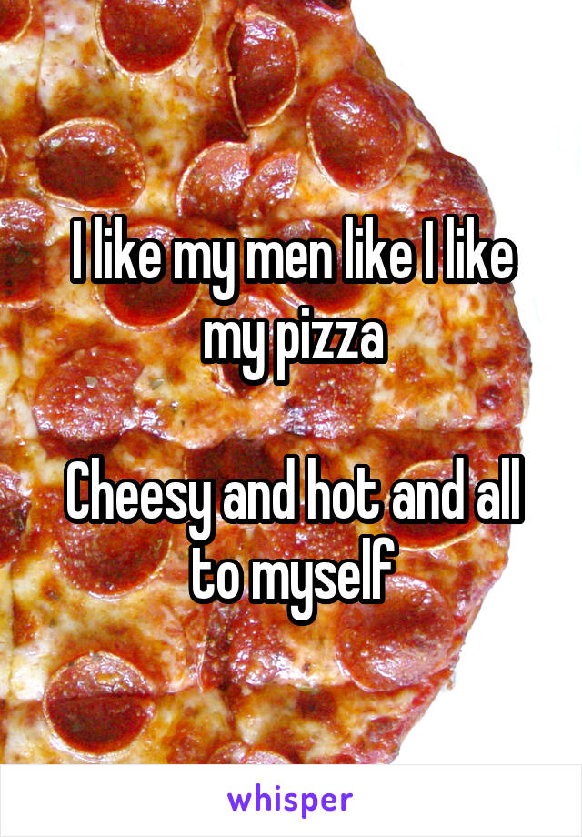 I like my men like I like my pizza

Cheesy and hot and all to myself