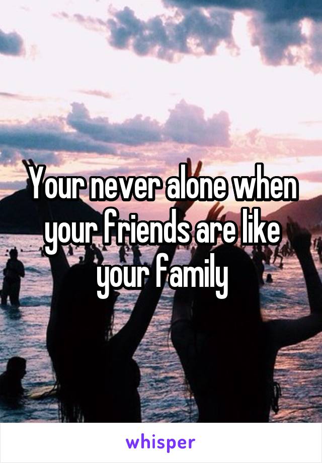 Your never alone when your friends are like your family