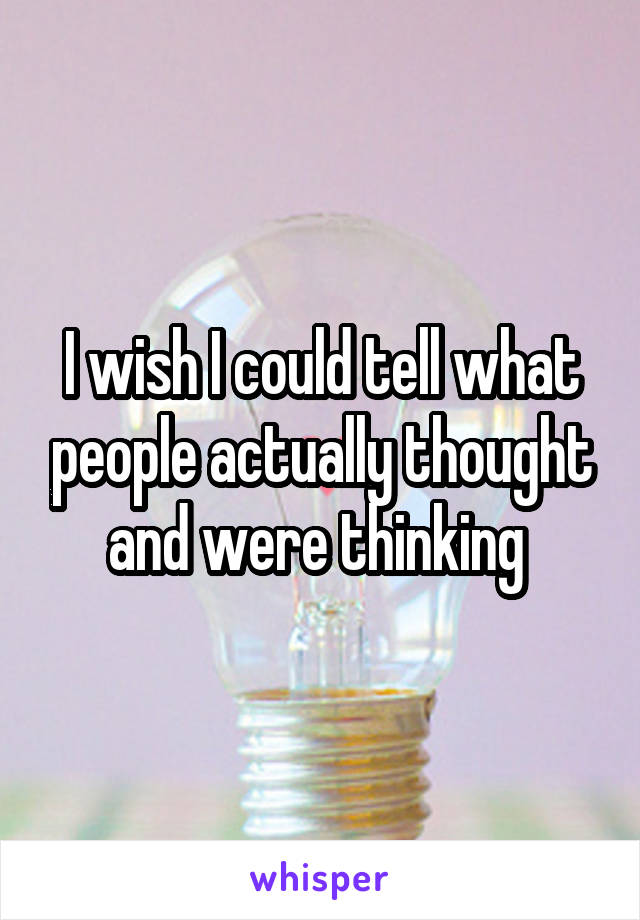 I wish I could tell what people actually thought and were thinking 