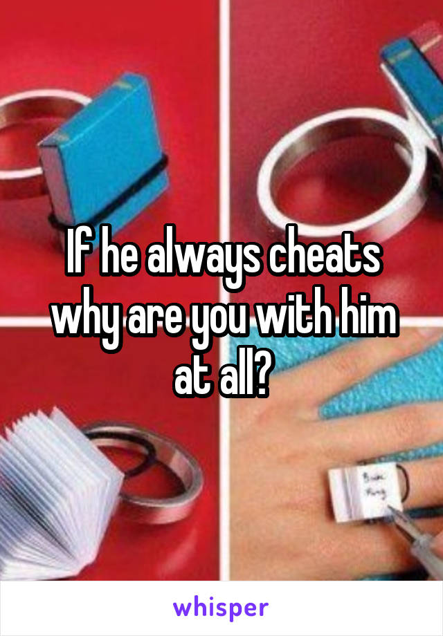 If he always cheats why are you with him at all?