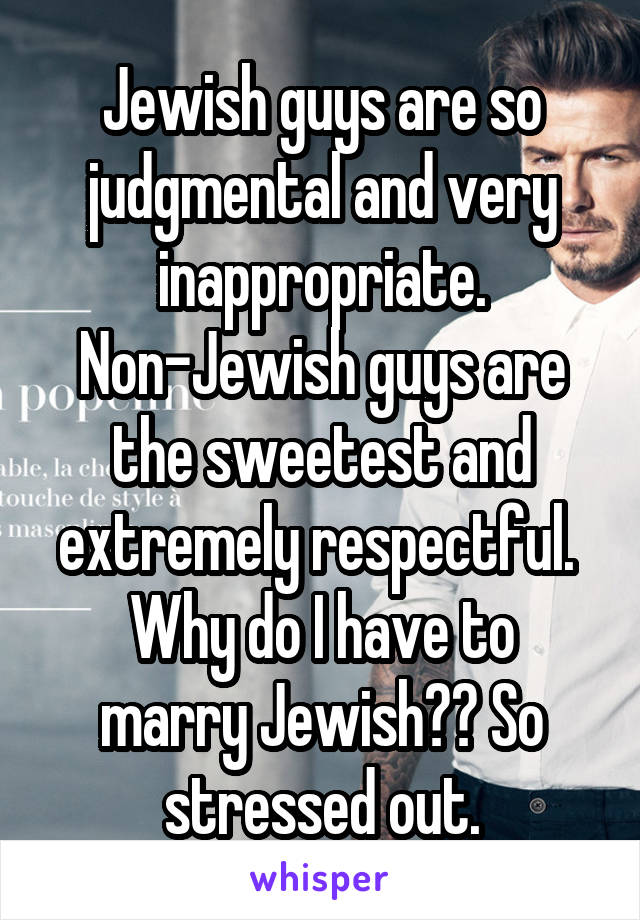 Jewish guys are so judgmental and very inappropriate.
Non-Jewish guys are the sweetest and extremely respectful. 
Why do I have to marry Jewish?? So stressed out.