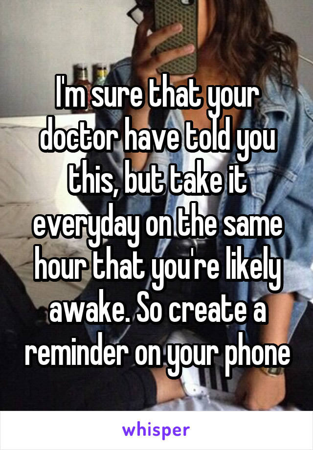 I'm sure that your doctor have told you this, but take it everyday on the same hour that you're likely awake. So create a reminder on your phone