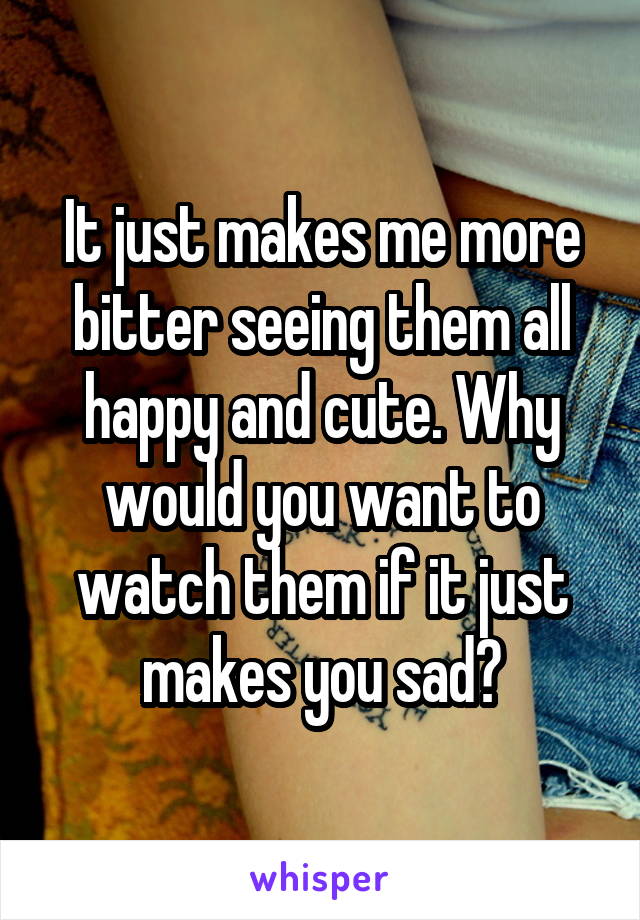 It just makes me more bitter seeing them all happy and cute. Why would you want to watch them if it just makes you sad?