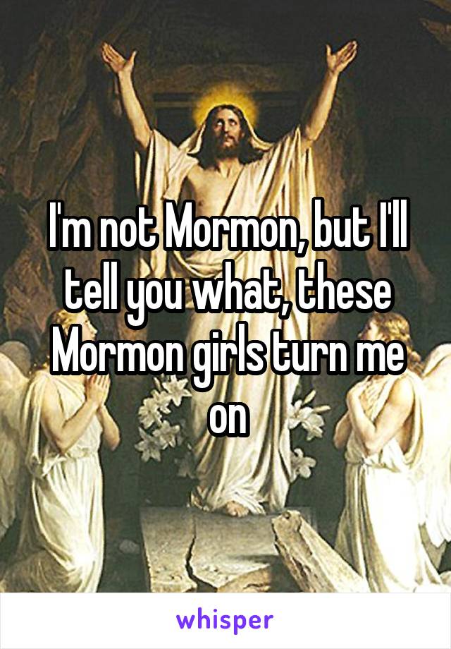 I'm not Mormon, but I'll tell you what, these Mormon girls turn me on