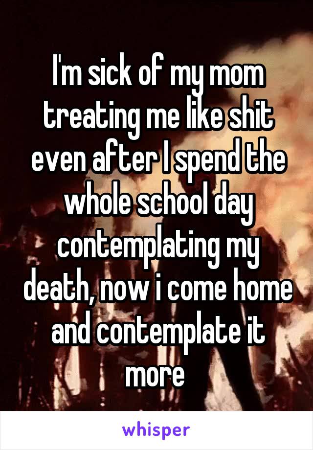 I'm sick of my mom treating me like shit even after I spend the whole school day contemplating my death, now i come home and contemplate it more 