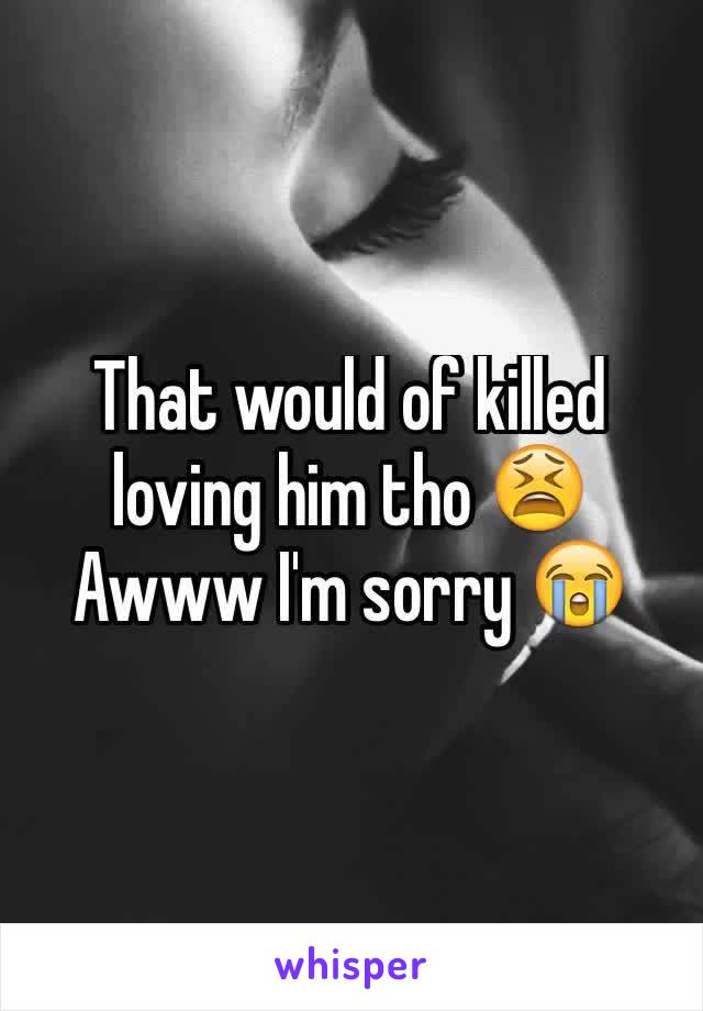 That would of killed loving him tho 😫 Awww I'm sorry 😭