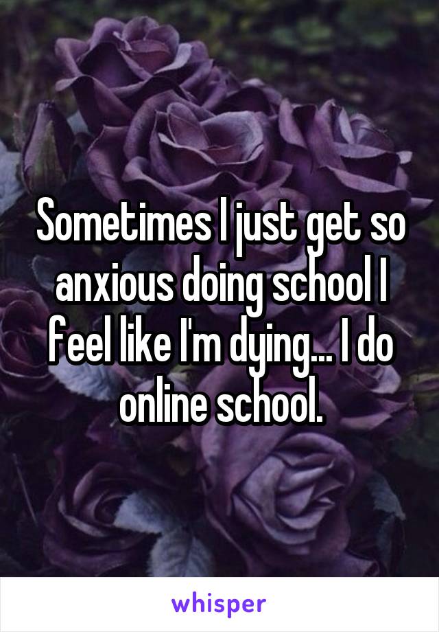 Sometimes I just get so anxious doing school I feel like I'm dying... I do online school.