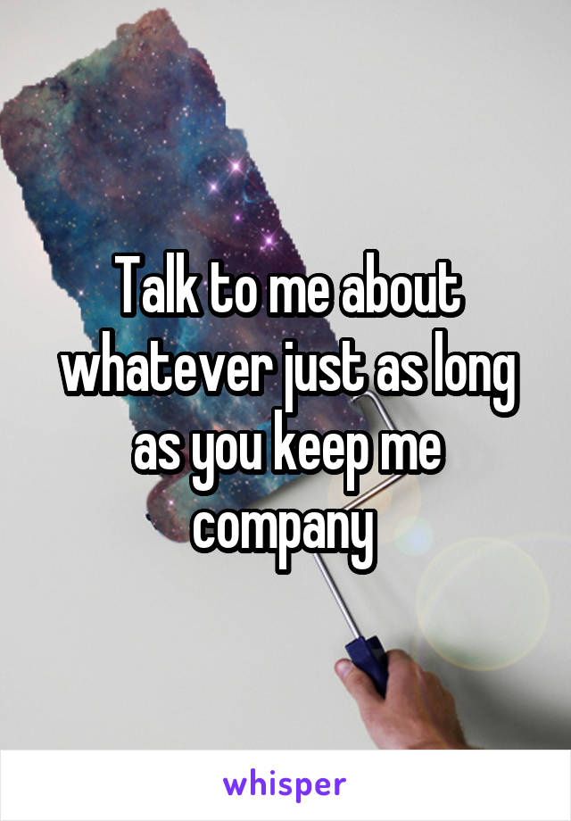 Talk to me about whatever just as long as you keep me company 