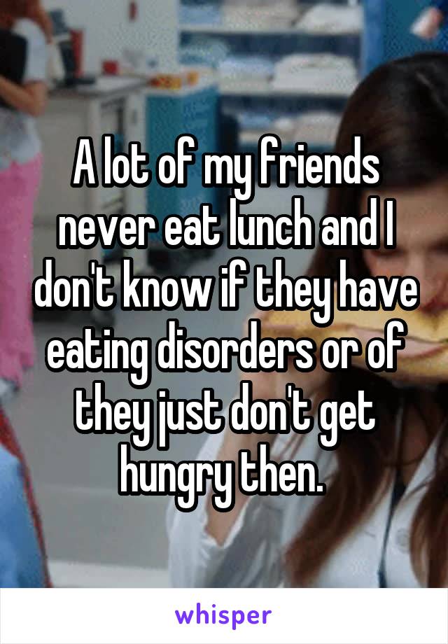 A lot of my friends never eat lunch and I don't know if they have eating disorders or of they just don't get hungry then. 