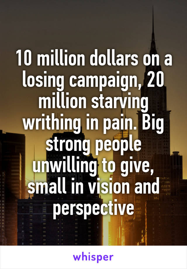 10 million dollars on a losing campaign, 20 million starving writhing in pain. Big strong people unwilling to give, small in vision and perspective