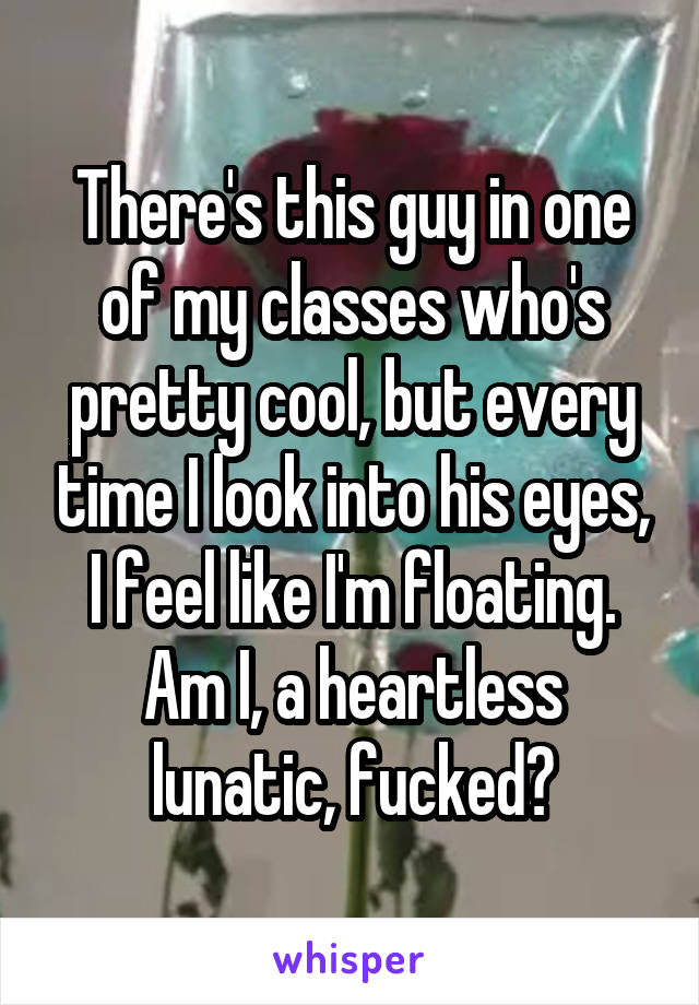 There's this guy in one of my classes who's pretty cool, but every time I look into his eyes, I feel like I'm floating. Am I, a heartless lunatic, fucked?