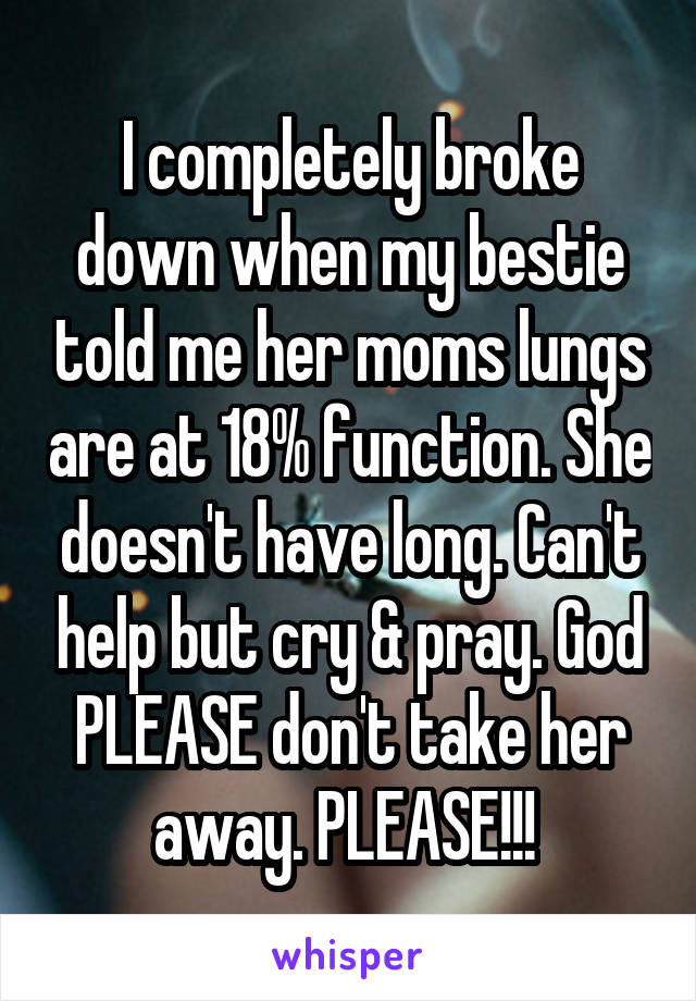 I completely broke down when my bestie told me her moms lungs are at 18% function. She doesn't have long. Can't help but cry & pray. God PLEASE don't take her away. PLEASE!!! 