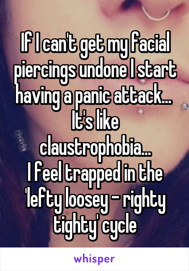 If I can't get my facial piercings undone I start having a panic attack... 
It's like claustrophobia...
I feel trapped in the 'lefty loosey - righty tighty' cycle
