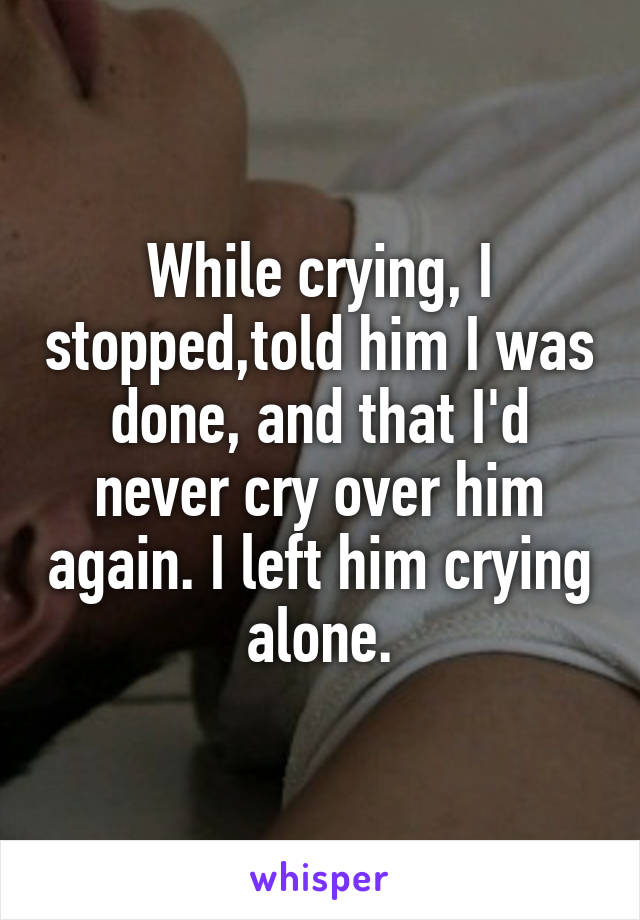While crying, I stopped,told him I was done, and that I'd never cry over him again. I left him crying alone.