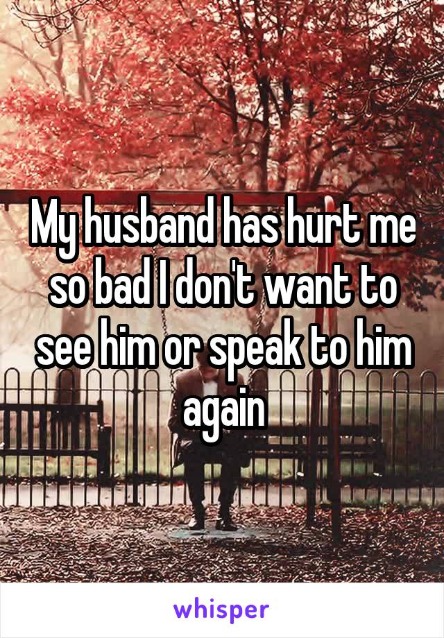 My husband has hurt me so bad I don't want to see him or speak to him again