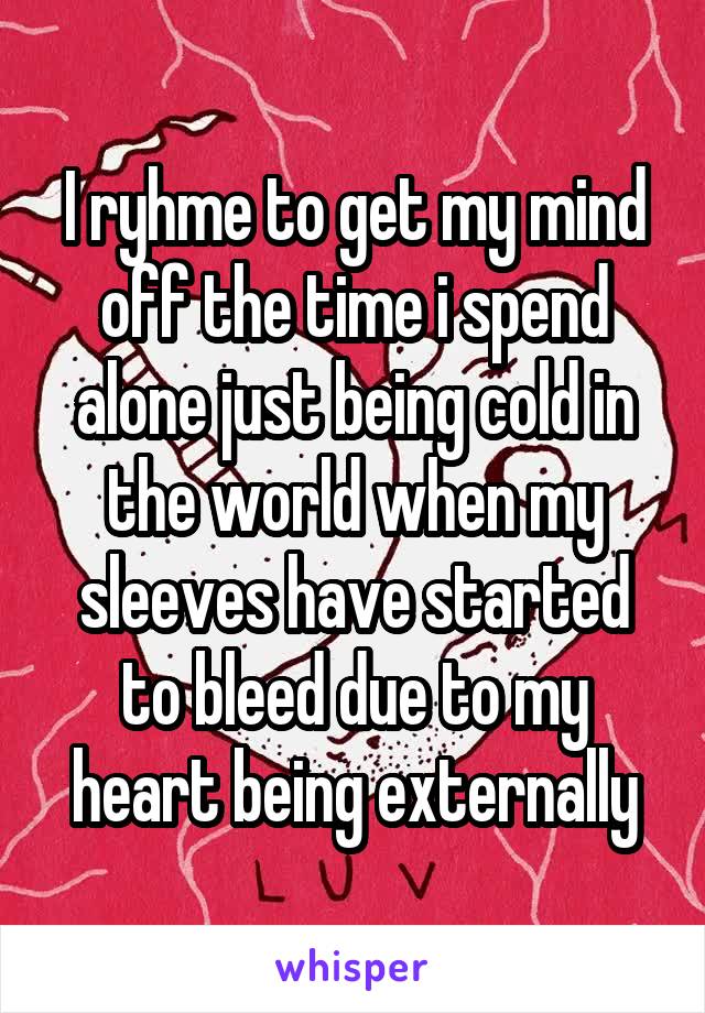 I ryhme to get my mind off the time i spend alone just being cold in the world when my sleeves have started to bleed due to my heart being externally