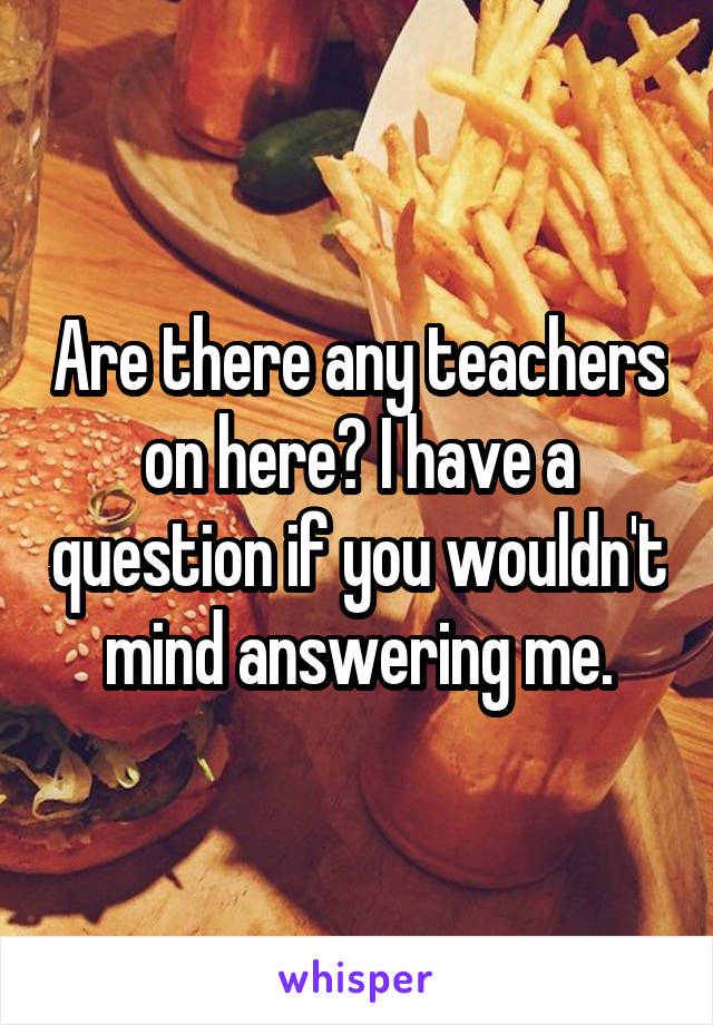 Are there any teachers on here? I have a question if you wouldn't mind answering me.
