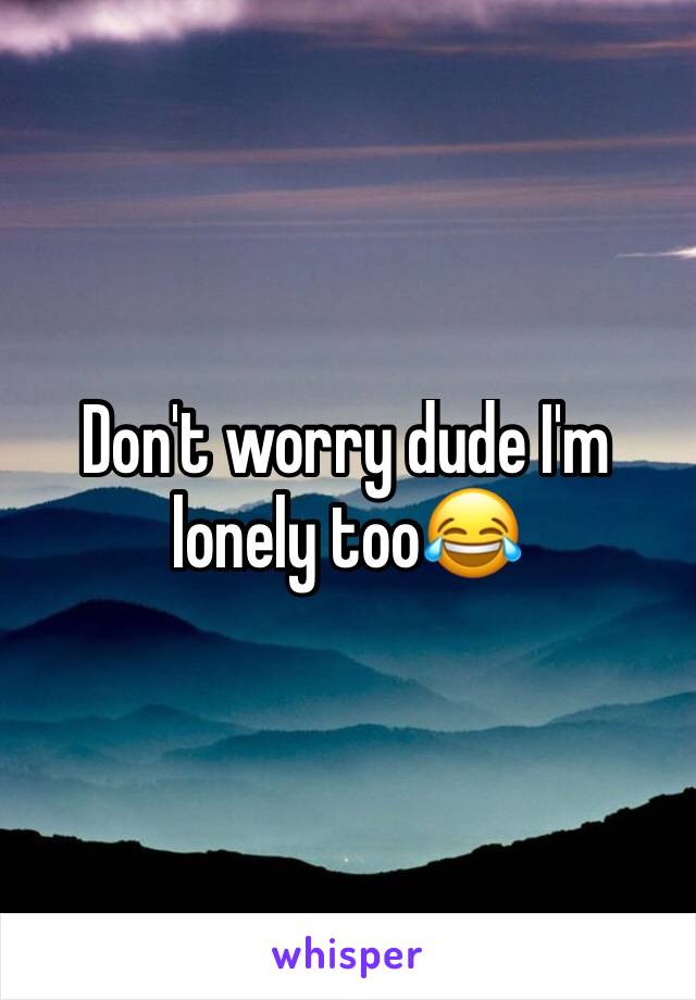 Don't worry dude I'm lonely too😂