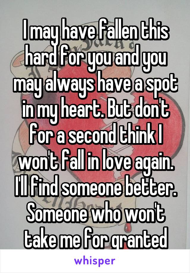 I may have fallen this hard for you and you may always have a spot in my heart. But don't for a second think I won't fall in love again. I'll find someone better. Someone who won't take me for granted