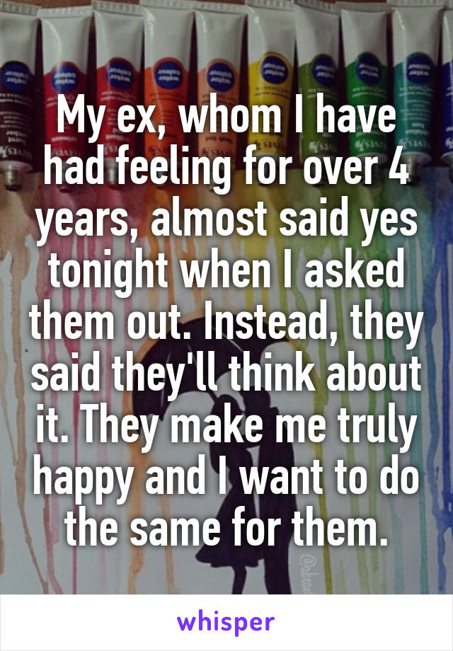 My ex, whom I have had feeling for over 4 years, almost said yes tonight when I asked them out. Instead, they said they'll think about it. They make me truly happy and I want to do the same for them.