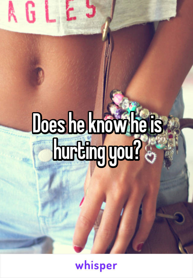 Does he know he is hurting you?