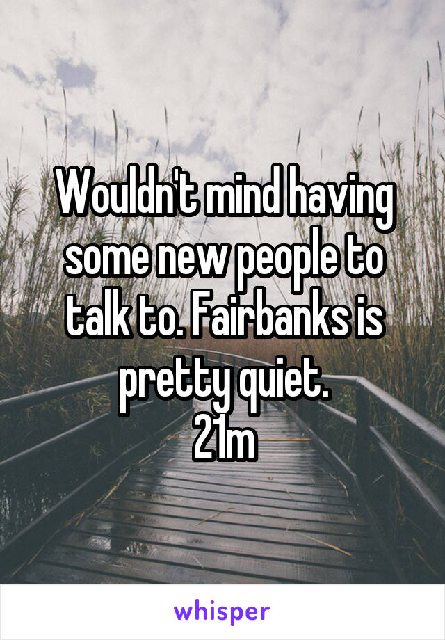 Wouldn't mind having some new people to talk to. Fairbanks is pretty quiet.
21m
