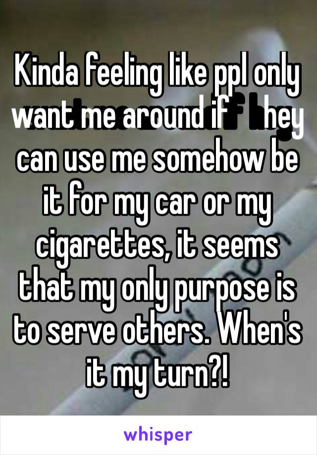 Kinda feeling like ppl only want me around if ￼hey can use me somehow be it for my car or my cigarettes, it seems that my only purpose is to serve others. When's it my turn?!