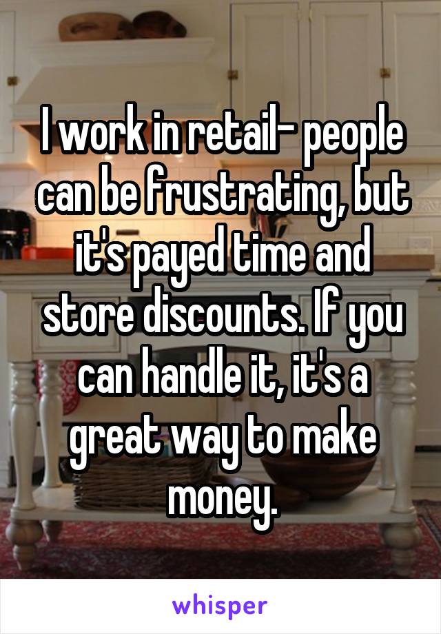 I work in retail- people can be frustrating, but it's payed time and store discounts. If you can handle it, it's a great way to make money.
