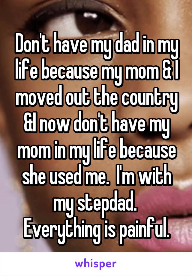 Don't have my dad in my life because my mom & I moved out the country &I now don't have my mom in my life because she used me.  I'm with my stepdad.  Everything is painful.