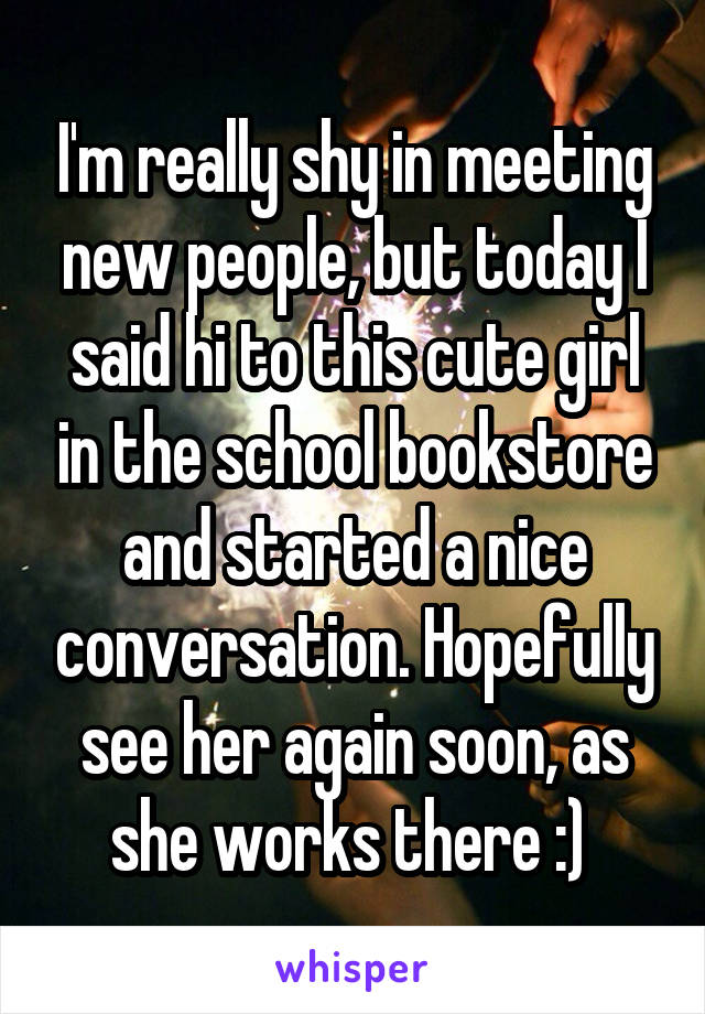 I'm really shy in meeting new people, but today I said hi to this cute girl in the school bookstore and started a nice conversation. Hopefully see her again soon, as she works there :) 