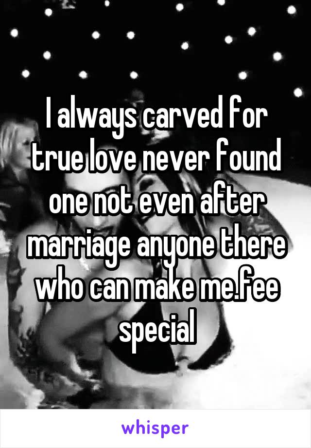 I always carved for true love never found one not even after marriage anyone there who can make me.fee special